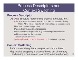 Process Descriptors and
             Context Switching
Process Descriptor
 OS Data Structure representing process attributes, incl.:
   • PID: Process Identifier (a reference to the process descriptor)
         – UNIX: PID is integer index for OS-internal table of process descr’s
   •   User that created the process
   •   Parent, Sibling, and Child processes
   •   Resources held by process (e.g. file descriptor references)
   •   Address space for the process
   •   Threads within process
   •   State and Stack Location (in memory) (for classic process)


Context Switching
 Refers to switching the active process and/or thread
 May involve swapping a process/thread out of memory
  and storing it on a device (e.g. disk), among other ops.                       40
 