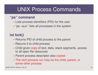 UNIX Process Commands
     “ps” command
          – Lists process identifiers (PID) for the user
          – “ps –aux”: lists all processes in the system


     int fork()
          – Returns PID of child process to the parent
          – Returns 0 to child process
          – Child given copy of text, data, stack segments, access
            to all open file resources
          – Parent process descriptor also copied
          – The next process run may be the child, parent, or
            some other process
COMP 229-PP (Week 6, Feb. 8)                                         41
 