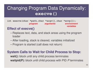 Changing Program Data Dynamically:
            execve()
int execve(char *path,char *argv[],char *envp[]);
                 program     arguments        environment
                                               variables
Effect of execve()
  – Replaces text, data, and stack areas using the program
    loader
  – After loading, stack is cleared, variables initialized
  – Program is started (call does not return)

System Calls to Wait for Child Process to Stop:
  wait(): block until any child process terminates
  waitpid(P): block until child process with PID P terminates
                                                                43
 