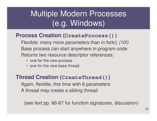Multiple Modern Processes
           (e.g. Windows)
Process Creation (CreateProcess())
 Flexible: many more parameters than in fork() (10!)
 Base process can start anywhere in program code
 Returns two resource descriptor references:
   • one for the new process
   • one for the new base thread


Thread Creation (CreateThread())
 Again, flexible, this time with 6 parameters
 A thread may create a sibling thread

  (see text pp. 66-67 for function signatures, discussion)
                                                             44
 