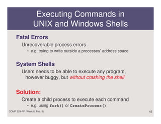 Executing Commands in
                   UNIX and Windows Shells
     Fatal Errors
          Unrecoverable process errors
              • e.g. trying to write outside a processes’ address space


     System Shells
          Users needs to be able to execute any program,
           however buggy, but without crashing the shell


     Solution:
          Create a child process to execute each command
              • e.g. using fork() or CreateProcess()
COMP 229-PP (Week 6, Feb. 8)                                              45
 