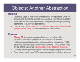 Objects: Another Abstraction
Objects
  – Originally used to represent independent “computation units” in
    simulations; similar to a small process (e.g. workflow simulation)
  – Have private data and operations, along with message passing
    operations (e.g. get/set operations)
  – Can be used to represent a coordinated execution of distributed
    computational units (as was common in simulations)

Classes
  – Simula 67: introduces notion of classes to define object
    behaviour (similar to programs for threads/processes)
  – First widespread application: interfaces (e.g. InterViews, 1989)
  – Java: OS calls into the Java Virtual Machine (JVM), which runs
    on top of the native OS (a simulation in an abstract machine!)
  – OS may be designed to support efficient object implementations
  – Early attempts at “pure” OO operating systems: efficiency issues
                                                                         47
 