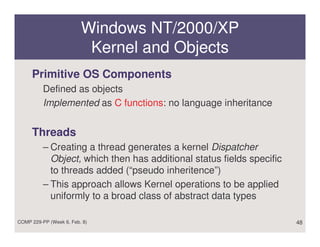 Windows NT/2000/XP
                          Kernel and Objects
     Primitive OS Components
          Defined as objects
          Implemented as C functions: no language inheritance


     Threads
          – Creating a thread generates a kernel Dispatcher
            Object, which then has additional status fields specific
            to threads added (“pseudo inheritence”)
          – This approach allows Kernel operations to be applied
            uniformly to a broad class of abstract data types

COMP 229-PP (Week 6, Feb. 8)                                           48
 