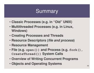 Summary
• Classic Processes (e.g. in “Old” UNIX)
• Multithreaded Processes (e.g. in Linux,
  Windows)
• Creating Processes and Threads
• Resource Descriptors (file and process)
• Resource Management
• File (e.g. open()) and Process (e.g. fork(),
  CreateThread()) System Calls
• Overview of Writing Concurrent Programs
• Objects and Operating Systems                  49
 