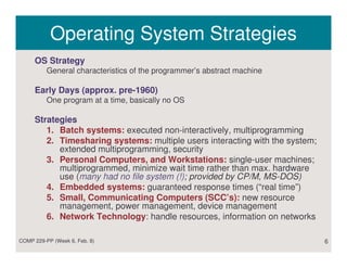 Operating System Strategies
     OS Strategy
          General characteristics of the programmer’s abstract machine

     Early Days (approx. pre-1960)
          One program at a time, basically no OS

     Strategies
        1. Batch systems: executed non-interactively, multiprogramming
        2. Timesharing systems: multiple users interacting with the system;
           extended multiprogramming, security
        3. Personal Computers, and Workstations: single-user machines;
           multiprogrammed, minimize wait time rather than max. hardware
           use (many had no file system (!); provided by CP/M, MS-DOS)
        4. Embedded systems: guaranteed response times (“real time”)
        5. Small, Communicating Computers (SCC’s): new resource
           management, power management, device management
        6. Network Technology: handle resources, information on networks

COMP 229-PP (Week 6, Feb. 8)                                                  6
 