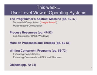 This week...
User-Level View of Operating Systems
The Programmer’s Abstract Machine (pp. 42-47)
  Sequential Computation (“single thread”)
  Multithreaded Computation

Process Resources (pp. 47-52)
  esp. files (under UNIX, Windows)

More on Processes and Threads (pp. 52-58)

Writing Concurrent Programs (pp. 58-72)
  Executing Computations
  Executing Commands in UNIX and Windows


Objects (pp. 72-74)
                                                7
 