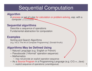 Sequential Computation
Algorithm
  A process or set of rules for calculation or problem-solving, esp. with a
   computer (CA Oxford Dictionary)

Sequential algorithms
  Describe a sequence of operations
  Fundamental abstraction for computation

Examples
  Sorting and Search Algorithms
  (e.g. Vol.3,“The Art of Computer Programming” (Donald Knuth))

Algorithms May be Defined Using
  – Natural Language (e.g. English or French)
  – Pseudocode (“informal” operation sequence)
  – Mathematics
     • may not provide an explicit operation sequence
  – As a Source Program in a Programming Language (e.g. C/C++, Java)
     • explicit sequence of operations (unambiguous)                          9
 