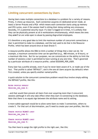 Limiting concurrent connections                                                 Administration Tips




Limiting concurrent connections by Users

Having Users make multiple connections to a database is a problem for a variety of reasons.
Firstly, it chews up resources. Each connection acquires (in dedicated server mode, at
least) a Server Process and a PGA –which means each connection starts using up memory
and CPU cycles, even if the session itself is sitting their doing nothing very strenuous.
Secondly, it’s a potential security issue: if a User is logged on 6 times, it is unlikely that
they can be physically present at all 6 workstations simultaneously, which means the ones
they aren’t at are wide-open to abuse by passing disgruntled employees.

It’s therefore a very good idea to limit the maximum number of concurrent connections a
User is permitted to make to a database, and the tool used to do that is the Resource
Profile, which has been around since at least Oracle 7.

A resource profile allows the DBA to limit a number of things that a User can do –for
example, a maximum connection time can be specified (e.g., 480 minutes, or 8 hours), or
a maximum idle time. But for our purposes, we can concentrate on the ability to limit the
number of sessions a User is permitted to have running at any one time. That’s governed
by a particular attribute of a resource profile, called SESSIONS_PER_USER.

Every User has a profile already, even if you’ve never been aware of it, or made use of the
fact. That profile is called ‘DEFAULT’, and is the one all Users acquire (by default!) when
first created, unless you specify another named profile.

A quick solution to the concurrent connections problem would thus involve simply editing
the DEFAULT profile, like this:

ALTER PROFILE DEFAULT
SESSIONS_PER_USER 2;

… and that would then prevent all Users from ever acquiring more than 2 concurrent
sessions (although it will only take effect when they start re-connecting to the database).
Note that there is no equals sign between the attribute name and its setting.

A more subtle approach would be to allow some Users to make 3 connections, others to
create 5. For that sort of discrimination, you’ll need to create your own profiles, like this:

CREATE PROFILE BLAH3              LIMIT
SESSIONS_PER_USER 3;

CREATE PROFILE BLAH5              LIMIT
SESSIONS_PER_USER 5;

You then have to assign the right profile to the right user, like this:

Copyright © Howard Rogers 2001             10/18/2001                                    Page 1 of 2
 