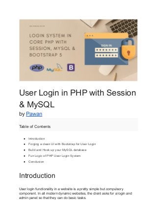 User Login in PHP with Session
& MySQL
by Pawan
Table of Contents
● Introduction
● Forging a clean UI with Bootstrap for User Login
● Build and Hook up your MySQL database
● Fun Logic of PHP User Login System
● Conclusion
Introduction
User login functionality in a website is a pretty simple but compulsory
component. In all modern dynamic websites, the client asks for a login and
admin panel so that they can do basic tasks.
 