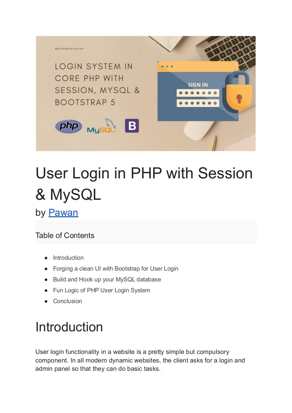 User Login in PHP with Session & MySQL by Pawan Table of Contents ● Introduction ● Forging a clean UI with Bootstrap for User Login ● Build and Hook up your MySQL database ● Fun Logic of PHP User Login System ● Conclusion Introduction User login functionality in a website is a pretty simple but compulsory component. In all modern dynamic websites, the client asks for a login and admin panel so that they can do basic tasks. 