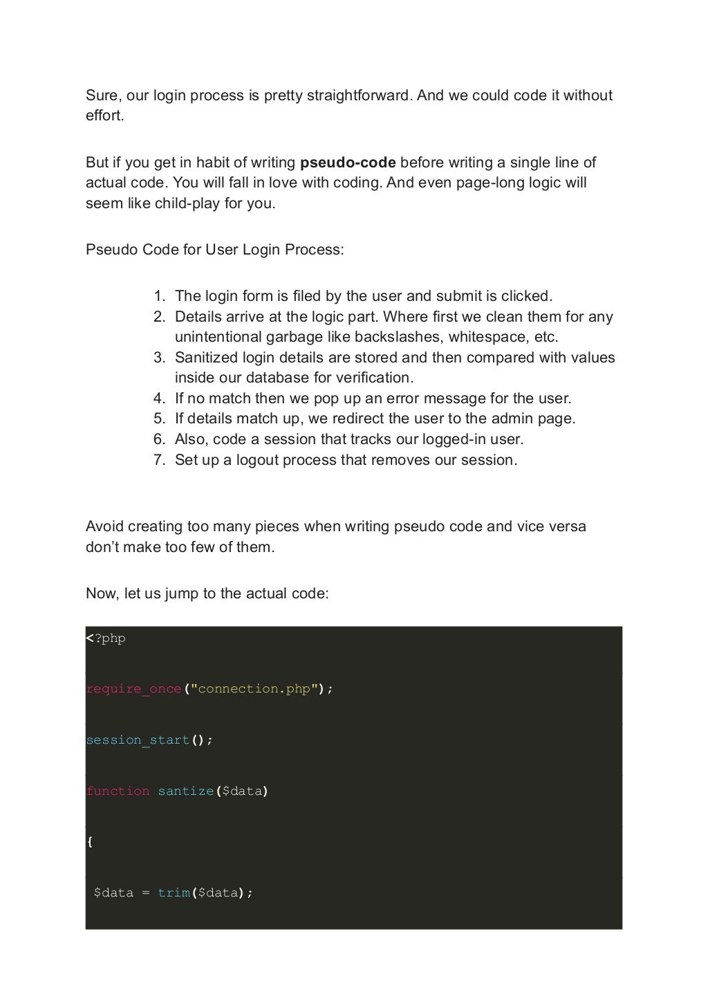 Sure, our login process is pretty straightforward. And we could code it without effort. But if you get in habit of writing pseudo-code before writing a single line of actual code. You will fall in love with coding. And even page-long logic will seem like child-play for you. Pseudo Code for User Login Process: 1. The login form is filed by the user and submit is clicked. 2. Details arrive at the logic part. Where first we clean them for any unintentional garbage like backslashes, whitespace, etc. 3. Sanitized login details are stored and then compared with values inside our database for verification. 4. If no match then we pop up an error message for the user. 5. If details match up, we redirect the user to the admin page. 6. Also, code a session that tracks our logged-in user. 7. Set up a logout process that removes our session. Avoid creating too many pieces when writing pseudo code and vice versa don’t make too few of them. Now, let us jump to the actual code: <?php require_once("connection.php"); session_start(); function santize($data) { $data = trim($data); 