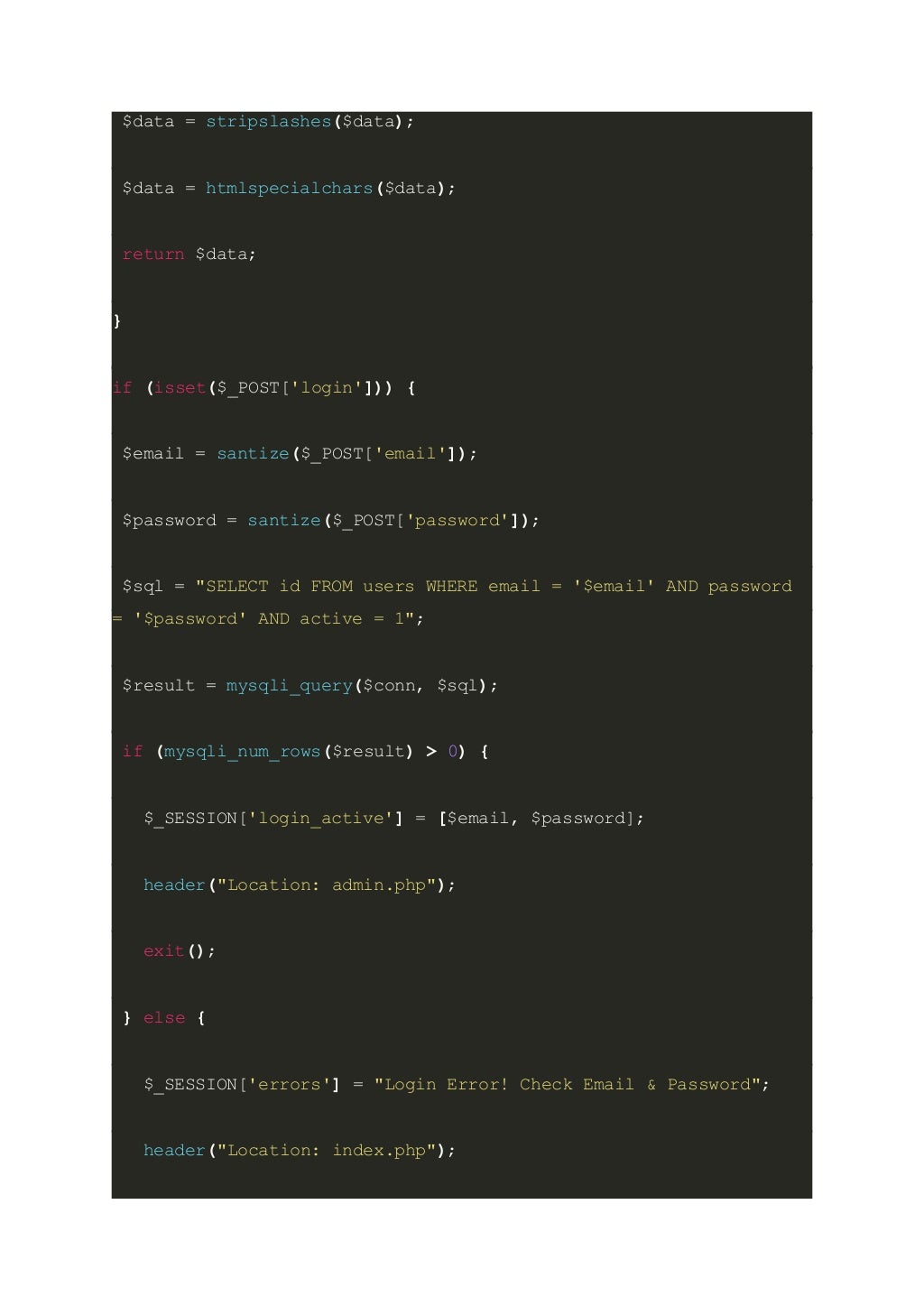 $data = stripslashes($data); $data = htmlspecialchars($data); return $data; } if (isset($_POST['login'])) { $email = santize($_POST['email']); $password = santize($_POST['password']); $sql = "SELECT id FROM users WHERE email = '$email' AND password = '$password' AND active = 1"; $result = mysqli_query($conn, $sql); if (mysqli_num_rows($result) > 0) { $_SESSION['login_active'] = [$email, $password]; header("Location: admin.php"); exit(); } else { $_SESSION['errors'] = "Login Error! Check Email & Password"; header("Location: index.php"); 