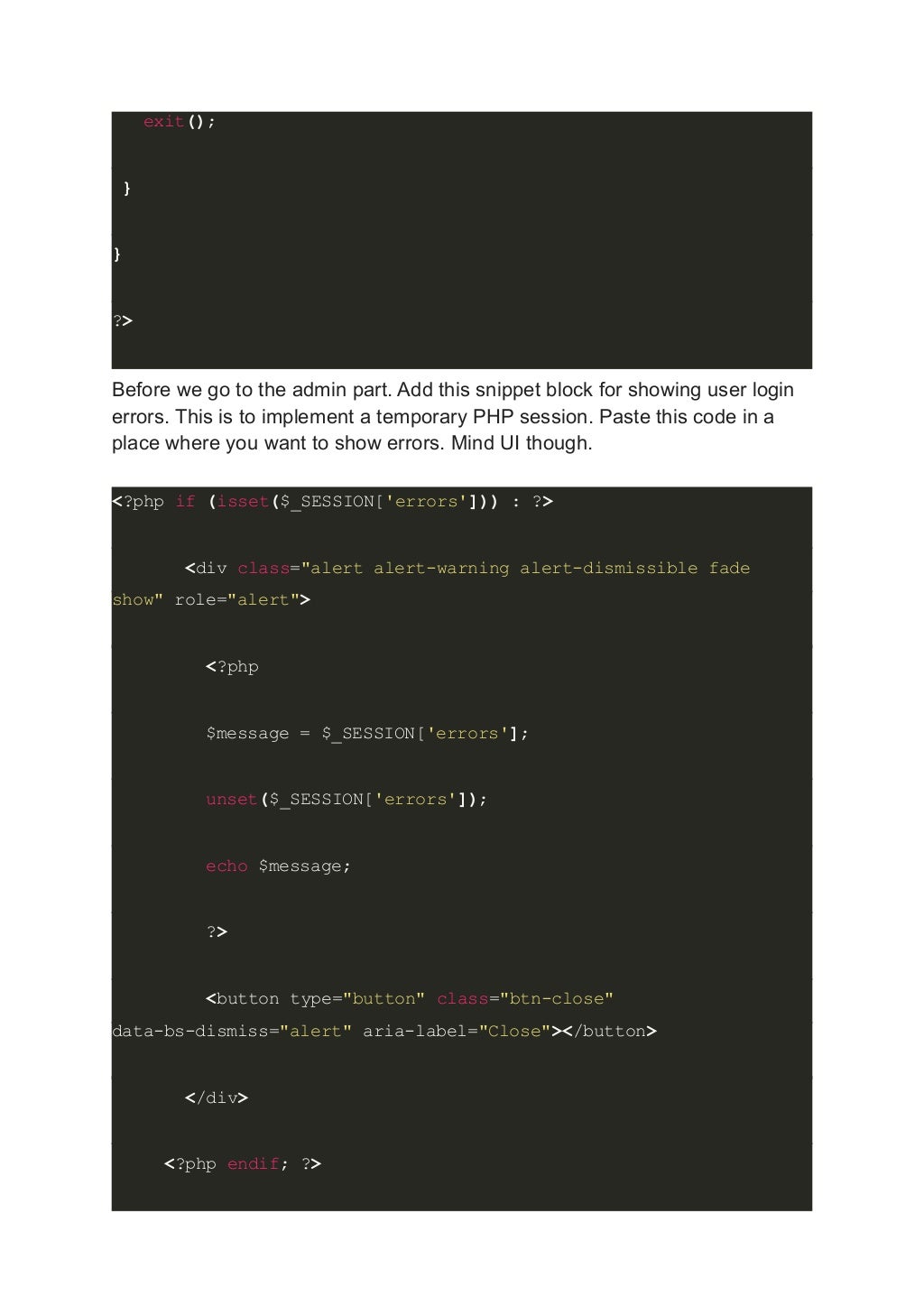 exit(); } } ?> Before we go to the admin part. Add this snippet block for showing user login errors. This is to implement a temporary PHP session. Paste this code in a place where you want to show errors. Mind UI though. <?php if (isset($_SESSION['errors'])) : ?> <div class="alert alert-warning alert-dismissible fade show" role="alert"> <?php $message = $_SESSION['errors']; unset($_SESSION['errors']); echo $message; ?> <button type="button" class="btn-close" data-bs-dismiss="alert" aria-label="Close"></button> </div> <?php endif; ?> 