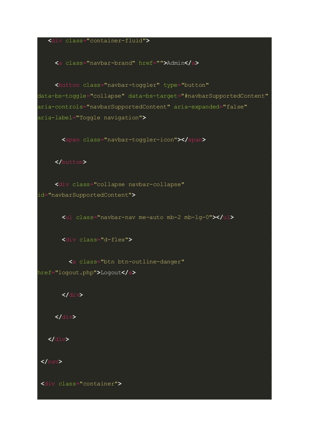 <div class="container-fluid"> <a class="navbar-brand" href="">Admin</a> <button class="navbar-toggler" type="button" data-bs-toggle="collapse" data-bs-target="#navbarSupportedContent" aria-controls="navbarSupportedContent" aria-expanded="false" aria-label="Toggle navigation"> <span class="navbar-toggler-icon"></span> </button> <div class="collapse navbar-collapse" id="navbarSupportedContent"> <ul class="navbar-nav me-auto mb-2 mb-lg-0"></ul> <div class="d-flex"> <a class="btn btn-outline-danger" href="logout.php">Logout</a> </div> </div> </div> </nav> <div class="container"> 