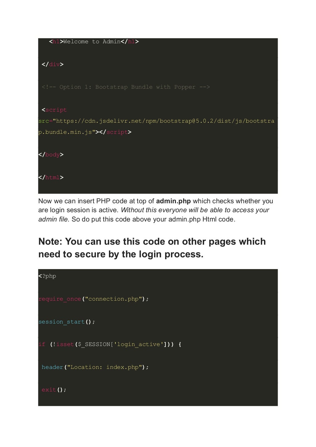<h1>Welcome to Admin</h1> </div> <!-- Option 1: Bootstrap Bundle with Popper --> <script src="https://cdn.jsdelivr.net/npm/bootstrap@5.0.2/dist/js/bootstra p.bundle.min.js"></script> </body> </html> Now we can insert PHP code at top of admin.php which checks whether you are login session is active. Without this everyone will be able to access your admin file. So do put this code above your admin.php Html code. Note: You can use this code on other pages which need to secure by the login process. <?php require_once("connection.php"); session_start(); if (!isset($_SESSION['login_active'])) { header("Location: index.php"); exit(); 