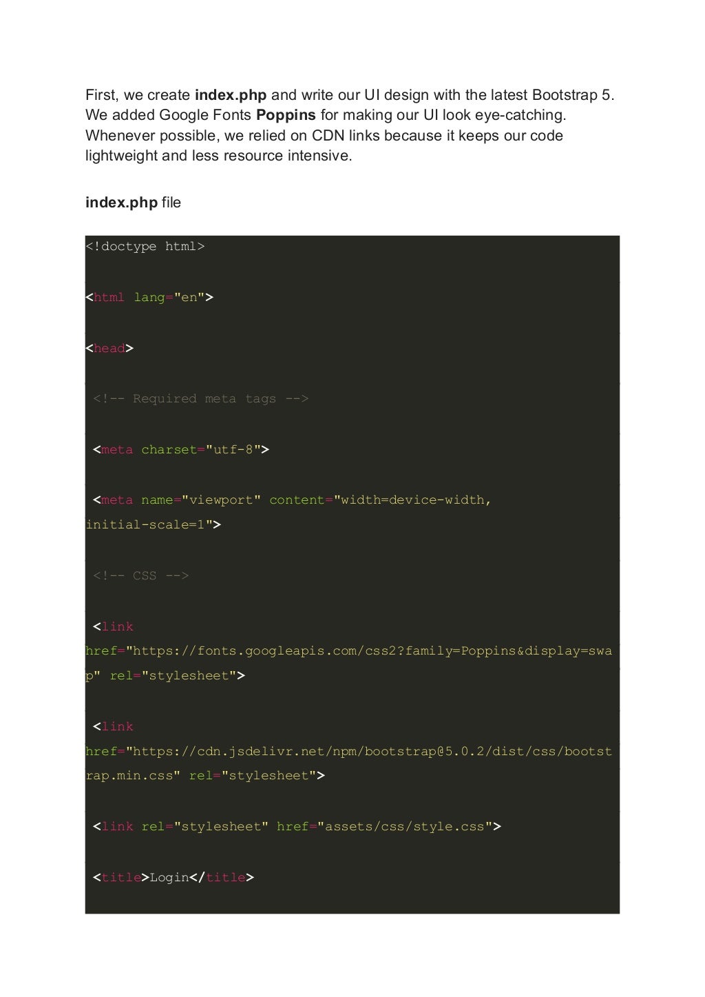 First, we create index.php and write our UI design with the latest Bootstrap 5. We added Google Fonts Poppins for making our UI look eye-catching. Whenever possible, we relied on CDN links because it keeps our code lightweight and less resource intensive. index.php file <!doctype html> <html lang="en"> <head> <!-- Required meta tags --> <meta charset="utf-8"> <meta name="viewport" content="width=device-width, initial-scale=1"> <!-- CSS --> <link href="https://fonts.googleapis.com/css2?family=Poppins&display=swa p" rel="stylesheet"> <link href="https://cdn.jsdelivr.net/npm/bootstrap@5.0.2/dist/css/bootst rap.min.css" rel="stylesheet"> <link rel="stylesheet" href="assets/css/style.css"> <title>Login</title> 