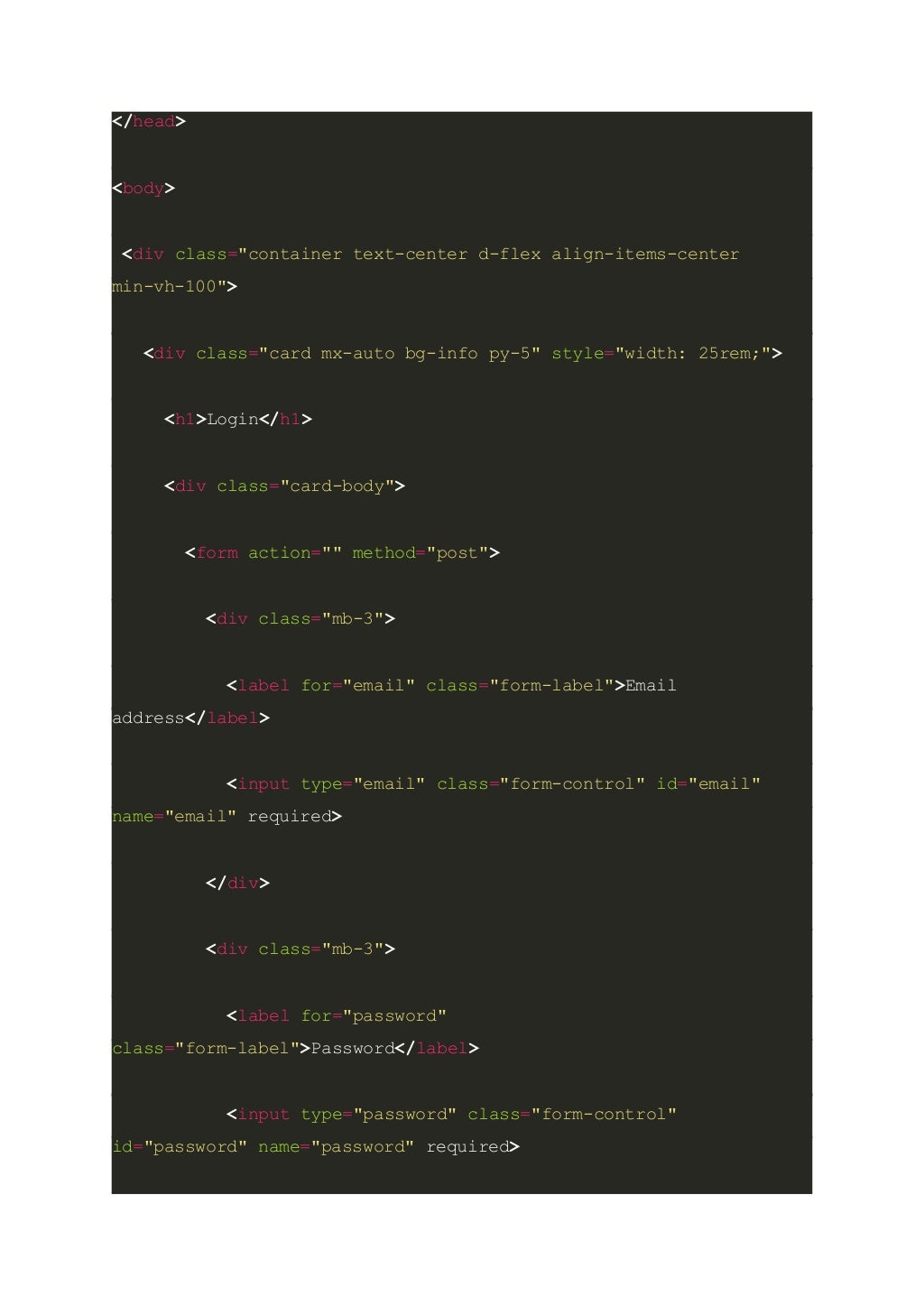 </head> <body> <div class="container text-center d-flex align-items-center min-vh-100"> <div class="card mx-auto bg-info py-5" style="width: 25rem;"> <h1>Login</h1> <div class="card-body"> <form action="" method="post"> <div class="mb-3"> <label for="email" class="form-label">Email address</label> <input type="email" class="form-control" id="email" name="email" required> </div> <div class="mb-3"> <label for="password" class="form-label">Password</label> <input type="password" class="form-control" id="password" name="password" required> 