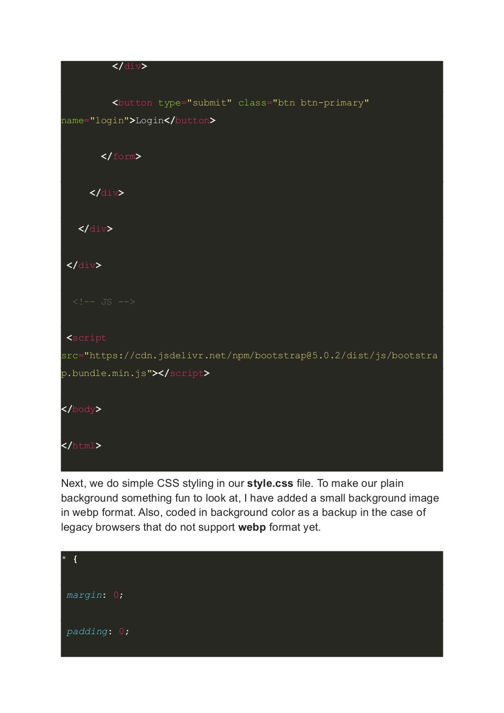 </div> <button type="submit" class="btn btn-primary" name="login">Login</button> </form> </div> </div> </div> <!-- JS --> <script src="https://cdn.jsdelivr.net/npm/bootstrap@5.0.2/dist/js/bootstra p.bundle.min.js"></script> </body> </html> Next, we do simple CSS styling in our style.css file. To make our plain background something fun to look at, I have added a small background image in webp format. Also, coded in background color as a backup in the case of legacy browsers that do not support webp format yet. * { margin: 0; padding: 0; 