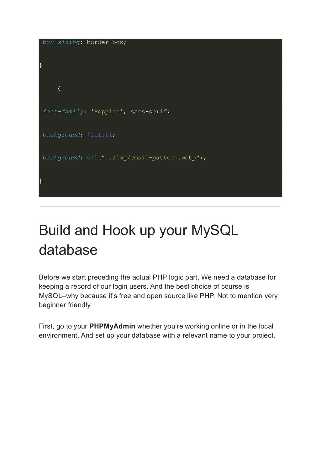 box-sizing: border-box; } body { font-family: 'Poppins', sans-serif; background: #f1f1f1; background: url("../img/email-pattern.webp"); } Build and Hook up your MySQL database Before we start preceding the actual PHP logic part. We need a database for keeping a record of our login users. And the best choice of course is MySQL–why because it’s free and open source like PHP. Not to mention very beginner friendly. First, go to your PHPMyAdmin whether you’re working online or in the local environment. And set up your database with a relevant name to your project. 