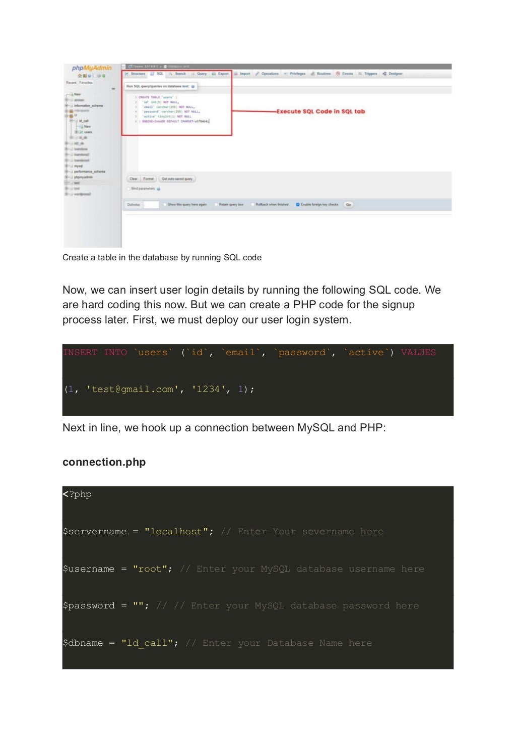 Create a table in the database by running SQL code Now, we can insert user login details by running the following SQL code. We are hard coding this now. But we can create a PHP code for the signup process later. First, we must deploy our user login system. INSERT INTO `users` (`id`, `email`, `password`, `active`) VALUES (1, 'test@gmail.com', '1234', 1); Next in line, we hook up a connection between MySQL and PHP: connection.php <?php $servername = "localhost"; // Enter Your severname here $username = "root"; // Enter your MySQL database username here $password = ""; // // Enter your MySQL database password here $dbname = "ld_call"; // Enter your Database Name here 