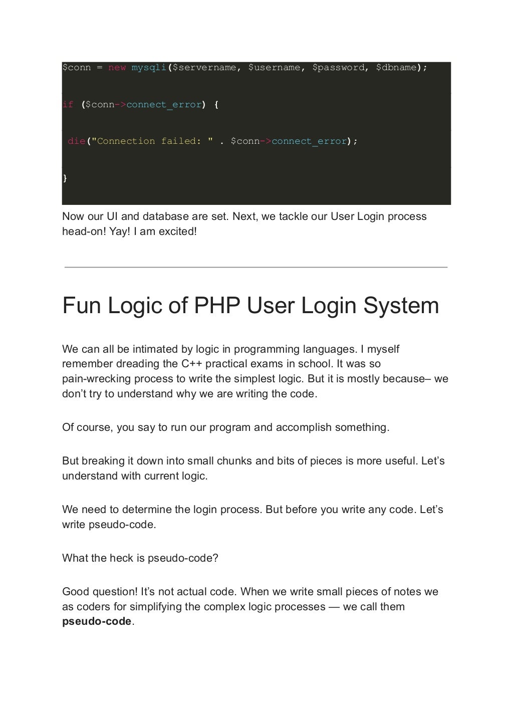 $conn = new mysqli($servername, $username, $password, $dbname); if ($conn->connect_error) { die("Connection failed: " . $conn->connect_error); } Now our UI and database are set. Next, we tackle our User Login process head-on! Yay! I am excited! Fun Logic of PHP User Login System We can all be intimated by logic in programming languages. I myself remember dreading the C++ practical exams in school. It was so pain-wrecking process to write the simplest logic. But it is mostly because– we don’t try to understand why we are writing the code. Of course, you say to run our program and accomplish something. But breaking it down into small chunks and bits of pieces is more useful. Let’s understand with current logic. We need to determine the login process. But before you write any code. Let’s write pseudo-code. What the heck is pseudo-code? Good question! It’s not actual code. When we write small pieces of notes we as coders for simplifying the complex logic processes — we call them pseudo-code. 