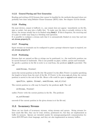 11.2.5 General Parsing and Text Generation
Reading and writing of I/O formats that cannot be handled by the methods discussed above are
probably best done using Definite Clause Grammar (DCG) rules. See chapter 13.3 for details.
11.2.6 Flushing
On most devices, output is buffered, i.e., any output does not appear immediately on the file,
pipe or socket, but goes into a buffer first. To make sure the data is actually written to the
device, the stream usually has to be flushed using flush/1. If this is forgotten, the receiving end
of a pipe or socket may hang in a blocking read operation.
It is possible to configure a stream such that it is automatically flushed at every line end (see
set stream property/3).
11.2.7 Prompting
Input streams on terminals can be configured to print a prompt whenever input is required, see
set stream property/3.
11.2.8 Positioning
Streams that are opened on files or strings can be positioned, i.e., the read/write position can
be moved forward or backwards. This is not possible on pipes, sockets, queues and terminals.
To specify a position in the file to write to or read from, the predicate seek/2 is provided. The
call
seek(Stream, Pointer)
moves the current position in the file (the ’file pointer’) to the offset Pointer (a number specifying
the length in bytes) from the start of the file. If Pointer is the atom end_of_file, the current
position is moved to the end of the file. Hence a file could be open in append mode using
open(File, update, Stream), seek(Stream, end_of_file)
The current position in a file may be found by the predicate at/2. The call
at(Stream, Pointer)
unifies Pointer with the current position in the file. The predicate
at_eof(Stream)
succeeds if the current position in the given stream is at the file end.
11.3 In-memory Streams
There are two kinds of in-memory streams, string streams and queues. String streams be-
have much like files, they can be read, written, positioned etc, but they are implemented as
buffer in memory. Queues are intended mainly for message-passing-style communication be-
tween ECLiPSeand a host language, and they are also implemented as memory buffers.
94
 
