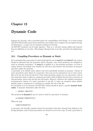 Chapter 12
Dynamic Code
Support for dynamic code is provided partly for compatibility with Prolog. It is worth noting
that ECLiPSeprovides much better primitives (see chapter 10) to support the non-logical storage
of information—a major use for dynamic predicates in Prolog.
An ECLiPSe predicate can be made dynamic. That is, it can have clauses added and removed
from its definition at run time. This chapter discusses how to do this, and what the implications
are.
12.1 Compiling Procedures as Dynamic or Static
If it is intended that a procedure be altered through the use of assert/1 and retract/1, the system
should be informed that the procedure will be dynamic, since these predicates are designed to
work on dynamic procedures. If assert/1 is applied on a non-existing procedure, an error is
raised, however the default error handler for this error only declares the procedure as dynamic
and then makes the assertion.
A procedure is by default static unless it has been specifically declared as dynamic. Clauses of
static procedures must always be consecutive, they may not be separated in one or more source
files or by the user from the top level. If the static procedure clauses are not consecutive, each of
the consecutive parts is taken as a separate procedure which redefines the previous occurrence of
that procedure, and so only the last one will remain. However, whenever the compiler encounters
nonconsecutive clauses of a static procedure in one file, it raises an exception whose default
handler prints a warning but it continues to compile the rest of the file.
If a procedure is to be dynamic the ECLiPSe system should be given a specific dynamic decla-
ration. A dynamic declaration takes the form
:- dynamic SpecList.
The predicate is dynamic/1 may be used to check if a procedure is dynamic:
is_dynamic(Name/Arity).
When the goal
compile(Somefile)
is executed, and Somefile contains clauses for procedures that have already been defined in the
Prolog database, each of those procedures are treated in one of two ways. If such a procedure is
99
 
