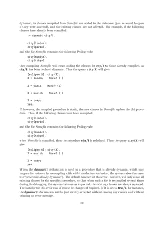dynamic, its clauses compiled from Somefile are added to the database (just as would happen
if they were asserted), and the existing clauses are not affected. For example, if the following
clauses have already been compiled:
:- dynamic city/1.
city(london).
city(paris).
and the file Somefile contains the following Prolog code:
city(munich).
city(tokyo).
then compiling Somefile will cause adding the clauses for city/1 to those already compiled, as
city/1 has been declared dynamic. Thus the query city(X) will give:
[eclipse 5]: city(X).
X = london More? (;)
X = paris More? (;)
X = munich More? (;)
X = tokyo
yes.
If, however, the compiled procedure is static, the new clauses in Somefile replace the old proce-
dure. Thus, if the following clauses have been compiled:
city(london).
city(paris).
and the file Somefile contains the following Prolog code:
city(munich).
city(tokyo).
when Somefile is compiled, then the procedure city/1 is redefined. Thus the query city(X) will
give:
[eclipse 5]: city(X).
X = munich More? (;)
X = tokyo
yes.
When the dynamic/1 declaration is used on a procedure that is already dynamic, which may
happen for instance by recompiling a file with this declaration inside, the system raises the error
64 (“procedure already dynamic”). The default handler for this error, however, will only erase all
existing clauses for the specified procedure, so that when such a file is recompiled several times
during its debugging, the system behaves as expected, the existing clauses are always replaced.
The handler for this error can of course be changed if required. If it is set to true/0, for instance,
the dynamic/1 declaration will be just silently accepted without erasing any clauses and without
printing an error message.
100
 