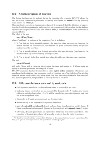 12.2 Altering programs at run time
The Prolog database can be updated during the execution of a program. ECLiPSe allows the
user to modify procedures dynamically by adding new clauses via assert/1 and by removing
some clauses via retract/1.
These predicates operate on dynamic procedures; if it is required that the definition of a proce-
dure be altered through assertion and retraction, the procedure should therefore first be declared
dynamic (see the previous section). The effect of assert/1 and retract/1 on static procedures is
explained below.
The effect of the goal
assert(ProcClause)
where ProcClause1 is a clause of the procedure Proc, is as follows.
1. If Proc has not been previously defined, the assertion raises an exception, however the
default handler for this exception just declares the given procedure silently as dynamic
and executes the assertion.
2. If Proc is already defined as a dynamic procedure, the assertion adds ProcClause to the
database after any clauses already existing for Proc.
3. If Proc is already defined as a static procedure, then the assertion raises an exception.
The goal
retract(Clause)
will unify Clause with a clause on the dynamic database and remove it. If Clause does not
specify a dynamic procedure, an exception is raised.
ECLiPSe’s dynamic database features the so-called logical update semantics. This means that
any change in the database that occurs as a result of executing one of the built-ins of the abolish,
assert or retract family affects only those goals that start executing afterwards. For every call
to a dynamic procedure, the procedure is virtually frozen at call time.
12.3 Differences between static and dynamic code
ˆ Only dynamic procedures can have clauses added or removed at run time.
ˆ Matching clauses (section 5.5) are not supported by dynamic code. A runtime error (about
calling an undefined procedure -?->/1) will be raised when executing dynamic code that
has a matching clause head.
ˆ Clauses for a dynamic procedure need not be consecutive.
ˆ Source tracing is not supported for dynamic procedures.
ˆ assert/1, retract/1 and clause/1 do not perform clause transformation on the clause. If
clause transformation is required, this can be done explicitly with expand clause/2 before.
ˆ Internally, dynamic procedures are represented differently from static procedures. The
execution of dynamic procedures will generally be slower than for static procedures.
1
It should be remembered that because of the definition of the syntax of a term, to assert a procedure of the
form p :- q,r it is necessary to enclose it in parentheses: assert((p:-q,r)).
101
 
