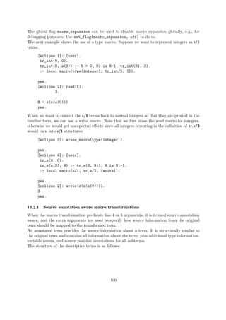 The global flag macro_expansion can be used to disable macro expansion globally, e.g., for
debugging purposes. Use set_flag(macro_expansion, off) to do so.
The next example shows the use of a type macro. Suppose we want to represent integers as s/1
terms:
[eclipse 1]: [user].
tr_int(0, 0).
tr_int(N, s(S)) :- N > 0, N1 is N-1, tr_int(N1, S).
:- local macro(type(integer), tr_int/2, []).
yes.
[eclipse 2]: read(X).
3.
X = s(s(s(0)))
yes.
When we want to convert the s/1 terms back to normal integers so that they are printed in the
familiar form, we can use a write macro. Note that we first erase the read macro for integers,
otherwise we would get unexpected effects since all integers occurring in the definition of tr s/2
would turn into s/1 structures:
[eclipse 3]: erase_macro(type(integer)).
yes.
[eclipse 4]: [user].
tr_s(0, 0).
tr_s(s(S), N) :- tr_s(S, N1), N is N1+1.
:- local macro(s/1, tr_s/2, [write]).
yes.
[eclipse 2]: write(s(s(s(0)))).
3
yes.
13.2.1 Source annotation aware macro transformations
When the macro transformation predicate has 4 or 5 arguments, it is termed source annotation
aware, and the extra arguments are used to specify how source information from the original
term should be mapped to the transformed term.
An annotated term provides the source information about a term. It is structurally similar to
the original term and contains all information about the term, plus additional type information,
variable names, and source position annotations for all subterms.
The structure of the descriptive terms is as follows:
106
 