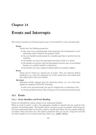 Chapter 14
Events and Interrupts
The normal execution of a Prolog program may be interrupted by events and interrupts:
Events
Events have the following properties:
ˆ they may occur asynchronously (when posted by the environment) or syn-
chronously (when raised by the program itself);
ˆ they are handled synchronously by a handler goal that is inserted into the
resolvent;
ˆ the handler can cause the interrupted execution to fail or to abort;
ˆ the handler can interact with the interrupted execution only via non-logical
features (e.g., global variable or references);
ˆ the handler can cause waking of delayed goals via symbolic triggers.
Errors
Errors can be viewed as a special case of events. They are raised by built-in
predicates (e.g., when the arguments are of the wrong type) and usually pass
the culprit goal to the error handler.
Interrupts
Interrupts usually originate from the operating system, e.g., on a Unix host,
signals are mapped to ECLiPSe interrupts.
ˆ they occur asynchronously, but may be mapped into a sychronous event;
ˆ certain predefined actions (like aborting) can be performed asynchronously.
14.1 Events
14.1.1 Event Identifiers and Event Handling
Events are identified by names (atoms) or by anonymous handles.
When an event is raised, a call to the appropriate handler is inserted into the resolvent (the
sequence of executing goals). The handler will be executed as soon as possible, which means at
the next synchronous point in execution, which is usually just before the next regular predicate
is invoked. Note that there are a few built-in predicates that can run for a long time and will
not allow handlers to be executed until they return (e.g., read/1, sort/4).
113
 