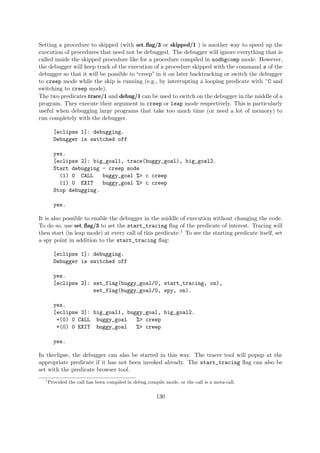 Setting a procedure to skipped (with set flag/3 or skipped/1 ) is another way to speed up the
execution of procedures that need not be debugged. The debugger will ignore everything that is
called inside the skipped procedure like for a procedure compiled in nodbgcomp mode. However,
the debugger will keep track of the execution of a procedure skipped with the command s of the
debugger so that it will be possible to “creep” in it on later backtracking or switch the debugger
to creep mode while the skip is running (e.g., by interrupting a looping predicate with ^C and
switching to creep mode).
The two predicates trace/1 and debug/1 can be used to switch on the debugger in the middle of a
program. They execute their argument in creep or leap mode respectively. This is particularly
useful when debugging large programs that take too much time (or need a lot of memory) to
run completely with the debugger.
[eclipse 1]: debugging.
Debugger is switched off
yes.
[eclipse 2]: big_goal1, trace(buggy_goal), big_goal2.
Start debugging - creep mode
(1) 0 CALL buggy_goal %> c creep
(1) 0 EXIT buggy_goal %> c creep
Stop debugging.
yes.
It is also possible to enable the debugger in the middle of execution without changing the code.
To do so, use set flag/3 to set the start_tracing flag of the predicate of interest. Tracing will
then start (in leap mode) at every call of this predicate.1 To see the starting predicate itself, set
a spy point in addition to the start_tracing flag:
[eclipse 1]: debugging.
Debugger is switched off
yes.
[eclipse 2]: set_flag(buggy_goal/0, start_tracing, on),
set_flag(buggy_goal/0, spy, on).
yes.
[eclipse 3]: big_goal1, buggy_goal, big_goal2.
+(0) 0 CALL buggy_goal %> creep
+(0) 0 EXIT buggy_goal %> creep
yes.
In tkeclipse, the debugger can also be started in this way. The tracer tool will popup at the
appropriate predicate if it has not been invoked already. The start_tracing flag can also be
set with the predicate browser tool.
1
Provided the call has been compiled in debug compile mode, or the call is a meta-call.
130
 
