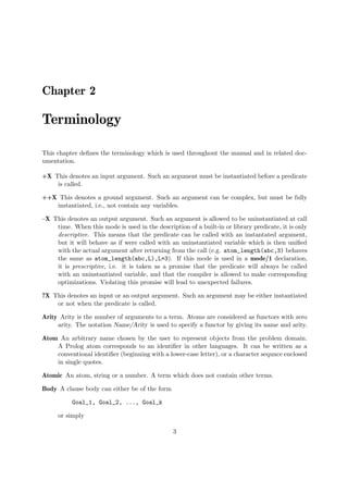 Chapter 2
Terminology
This chapter defines the terminology which is used throughout the manual and in related doc-
umentation.
+X This denotes an input argument. Such an argument must be instantiated before a predicate
is called.
++X This denotes a ground argument. Such an argument can be complex, but must be fully
instantiated, i.e., not contain any variables.
–X This denotes an output argument. Such an argument is allowed to be uninstantiated at call
time. When this mode is used in the description of a built-in or library predicate, it is only
descriptive. This means that the predicate can be called with an instantated argument,
but it will behave as if were called with an uninstantiated variable which is then unified
with the actual argument after returning from the call (e.g. atom_length(abc,3) behaves
the same as atom_length(abc,L),L=3). If this mode is used in a mode/1 declaration,
it is prescriptive, i.e. it is taken as a promise that the predicate will always be called
with an uninstantiated variable, and that the compiler is allowed to make corresponding
optimizations. Violating this promise will lead to unexpected failures.
?X This denotes an input or an output argument. Such an argument may be either instantiated
or not when the predicate is called.
Arity Arity is the number of arguments to a term. Atoms are considered as functors with zero
arity. The notation Name/Arity is used to specify a functor by giving its name and arity.
Atom An arbitrary name chosen by the user to represent objects from the problem domain.
A Prolog atom corresponds to an identifier in other languages. It can be written as a
conventional identifier (beginning with a lower-case letter), or a character sequnce enclosed
in single quotes.
Atomic An atom, string or a number. A term which does not contain other terms.
Body A clause body can either be of the form
Goal_1, Goal_2, ..., Goal_k
or simply
3
 