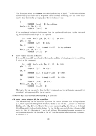 The debugger prints up subterm when the uparrow key is typed. The current subterm
moves back up the structure to its parent for each level it moves up, and the above move
can be done directly by specifying 2 as the levels to move up:
b
INSPECT (atom) %> 2up subterm
foo(a, g(b, [1, 2]), 3)
INSPECT (foo/3) %>
If the number of levels specified is more than the number of levels that can be traversed
up, the current subterm stops at the toplevel:
(1) 1 CALL foo(a, g(b, [1, 2]), 3) %> 2<NL>
g(b, [1, 2])
INSPECT (g/2) %> 2<NL>
[1, 2]
INSPECT (list 1-head 2-tail) %> 5up subterm
foo(a, g(b, [1, 2]), 3)
INSPECT (foo/3) %>
0 move current subterm to toplevel
It is possible to quickly move back to the top of a goal that is being inspected by specifying
0 (zero) as the command:
(1) 1 CALL foo(a, g(b, [1, 2]), 3) %> 2<NL>
g(b, [1, 2])
INSPECT (g/2) %> 2<NL>
[1, 2]
INSPECT (list 1-head 2-tail) %> 2<NL>
[2]
INSPECT (list 1-head 2-tail) %> 2<NL>
[]
INSPECT (atom) %> 0<NL>
foo(a, g(b, [1, 2]), 3)
INSPECT (foo/3) %>
Moving to the top can also be done by the # command, and not giving any argument (or
notation0) when prompted for the argument.
n leftarrow key move current subterm left by n positions
n D move current subterm left by n positions
The leftarrow key (or the equivalent D) moves the current subterm to a sibling subterm
(i.e., fellow argument of the parent structure) that is to the left of it. Consider the structure
foo(a, g(b, [1, 2]), 3), then for the second argument, g(b, [1, 2]), a is its (only)
left sibling, and 3 its (only) right sibling. For the third argument, 3, both a (distance of 2)
and g(b, [1, 2]) (distance of 1) are its left siblings. The optional numeric argument for
the command specifies the distance to the left that the current subterm should be moved.
It defaults to 1.
138
 