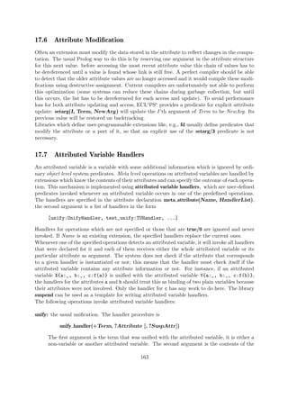 17.6 Attribute Modification
Often an extension must modify the data stored in the attribute to reflect changes in the compu-
tation. The usual Prolog way to do this is by reserving one argument in the attribute structure
for this next value. before accessing the most recent attribute value this chain of values has to
be dereferenced until a value is found whose link is still free. A perfect compiler should be able
to detect that the older attribute values are no longer accessed and it would compile these modi-
fications using destructive assignment. Current compilers are unfortunately not able to perform
this optimization (some systems can reduce these chains during garbage collection, but until
this occurs, the list has to be dereferenced for each access and update). To avoid performance
loss for both attribute updating and access, ECLiPSe provides a predicate for explicit attribute
update: setarg(I, Term, NewArg) will update the I ’th argument of Term to be NewArg. Its
previous value will be restored on backtracking.
Libraries which define user-programmable extensions like, e.g., fd usually define predicates that
modify the attribute or a part of it, so that an explicit use of the setarg/3 predicate is not
necessary.
17.7 Attributed Variable Handlers
An attributed variable is a variable with some additional information which is ignored by ordi-
nary object level system predicates. Meta level operations on attributed variables are handled by
extensions which know the contents of their attributes and can specify the outcome of each opera-
tion. This mechanism is implemented using attributed variable handlers, which are user-defined
predicates invoked whenever an attributed variable occurs in one of the predefined operations.
The handlers are specified in the attribute declaration meta attribute(Name, HandlerList),
the second argument is a list of handlers in the form
[unify:UnifyHandler, test_unify:TUHandler, ...]
Handlers for operations which are not specified or those that are true/0 are ignored and never
invoked. If Name is an existing extension, the specified handlers replace the current ones.
Whenever one of the specified operations detects an attributed variable, it will invoke all handlers
that were declared for it and each of them receives either the whole attributed variable or its
particular attribute as argument. The system does not check if the attribute that corresponds
to a given handler is instantiated or not; this means that the handler must check itself if the
attributed variable contains any attribute information or not. For instance, if an attributed
variable X{a:_, b:_, c:f(a)} is unified with the attributed variable Y{a:_, b:_, c:f(b)},
the handlers for the attributes a and b should treat this as binding of two plain variables because
their attributes were not involved. Only the handler for c has any work to do here. The library
suspend can be used as a template for writing attributed variable handlers.
The following operations invoke attributed variable handlers:
unify: the usual unification. The handler procedure is
unify handler(+Term, ?Attribute [, ?SuspAttr])
The first argument is the term that was unified with the attributed variable, it is either a
non-variable or another attributed variable. The second argument is the contents of the
163
 