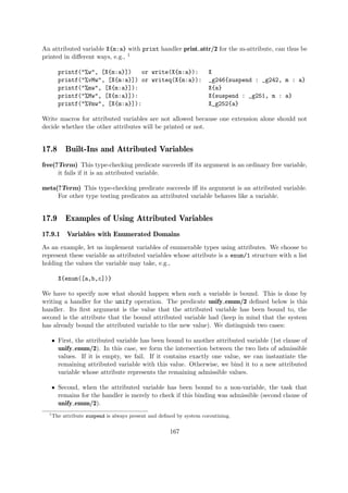 An attributed variable X{m:a} with print handler print attr/2 for the m-attribute, can thus be
printed in different ways, e.g., 1
printf("%w", [X{m:a}]) or write(X{m:a}): X
printf("%vMw", [X{m:a}]) or writeq(X{m:a}): _g246{suspend : _g242, m : a}
printf("%mw", [X{m:a}]): X{a}
printf("%Mw", [X{m:a}]): X{suspend : _g251, m : a}
printf("%Vmw", [X{m:a}]): X_g252{a}
Write macros for attributed variables are not allowed because one extension alone should not
decide whether the other attributes will be printed or not.
17.8 Built-Ins and Attributed Variables
free(?Term) This type-checking predicate succeeds iff its argument is an ordinary free variable,
it fails if it is an attributed variable.
meta(?Term) This type-checking predicate succeeds iff its argument is an attributed variable.
For other type testing predicates an attributed variable behaves like a variable.
17.9 Examples of Using Attributed Variables
17.9.1 Variables with Enumerated Domains
As an example, let us implement variables of enumerable types using attributes. We choose to
represent these variable as attributed variables whose attribute is a enum/1 structure with a list
holding the values the variable may take, e.g.,
X{enum([a,b,c])}
We have to specify now what should happen when such a variable is bound. This is done by
writing a handler for the unify operation. The predicate unify enum/2 defined below is this
handler. Its first argument is the value that the attributed variable has been bound to, the
second is the attribute that the bound attributed variable had (keep in mind that the system
has already bound the attributed variable to the new value). We distinguish two cases:
ˆ First, the attributed variable has been bound to another attributed variable (1st clause of
unify enum/2). In this case, we form the intersection between the two lists of admissible
values. If it is empty, we fail. If it contains exactly one value, we can instantiate the
remaining attributed variable with this value. Otherwise, we bind it to a new attributed
variable whose attribute represents the remaining admissible values.
ˆ Second, when the attributed variable has been bound to a non-variable, the task that
remains for the handler is merely to check if this binding was admissible (second clause of
unify enum/2).
1
The attribute suspend is always present and defined by system coroutining.
167
 