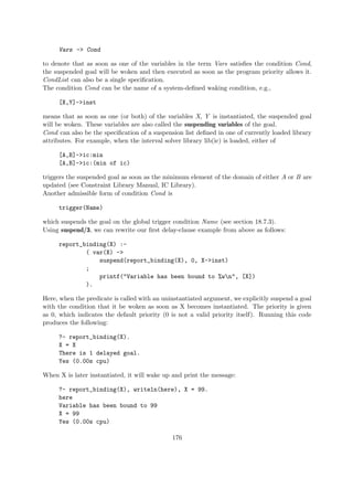 Vars -> Cond
to denote that as soon as one of the variables in the term Vars satisfies the condition Cond,
the suspended goal will be woken and then executed as soon as the program priority allows it.
CondList can also be a single specification.
The condition Cond can be the name of a system-defined waking condition, e.g.,
[X,Y]->inst
means that as soon as one (or both) of the variables X, Y is instantiated, the suspended goal
will be woken. These variables are also called the suspending variables of the goal.
Cond can also be the specification of a suspension list defined in one of currently loaded library
attributes. For example, when the interval solver library lib(ic) is loaded, either of
[A,B]->ic:min
[A,B]->ic:(min of ic)
triggers the suspended goal as soon as the minimum element of the domain of either A or B are
updated (see Constraint Library Manual, IC Library).
Another admissible form of condition Cond is
trigger(Name)
which suspends the goal on the global trigger condition Name (see section 18.7.3).
Using suspend/3, we can rewrite our first delay-clause example from above as follows:
report_binding(X) :-
( var(X) ->
suspend(report_binding(X), 0, X->inst)
;
printf("Variable has been bound to %wn", [X])
).
Here, when the predicate is called with an uninstantiated argument, we explicitly suspend a goal
with the condition that it be woken as soon as X becomes instantiated. The priority is given
as 0, which indicates the default priority (0 is not a valid priority itself). Running this code
produces the following:
?- report_binding(X).
X = X
There is 1 delayed goal.
Yes (0.00s cpu)
When X is later instantiated, it will wake up and print the message:
?- report_binding(X), writeln(here), X = 99.
here
Variable has been bound to 99
X = 99
Yes (0.00s cpu)
176
 