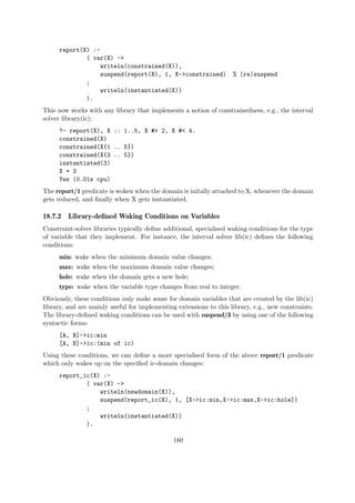 report(X) :-
( var(X) ->
writeln(constrained(X)),
suspend(report(X), 1, X->constrained) % (re)suspend
;
writeln(instantiated(X))
).
This now works with any library that implements a notion of constrainedness, e.g., the interval
solver library(ic):
?- report(X), X :: 1..5, X #> 2, X #< 4.
constrained(X)
constrained(X{1 .. 5})
constrained(X{3 .. 5})
instantiated(3)
X = 3
Yes (0.01s cpu)
The report/1 predicate is woken when the domain is initally attached to X, whenever the domain
gets reduced, and finally when X gets instantiated.
18.7.2 Library-defined Waking Conditions on Variables
Constraint-solver libraries typically define additional, specialised waking conditions for the type
of variable that they implement. For instance, the interval solver lib(ic) defines the following
conditions:
min: wake when the minimum domain value changes;
max: wake when the maximum domain value changes;
hole: wake when the domain gets a new hole;
type: wake when the variable type changes from real to integer.
Obviously, these conditions only make sense for domain variables that are created by the lib(ic)
library, and are mainly useful for implementing extensions to this library, e.g., new constraints.
The library-defined waking conditions can be used with suspend/3 by using one of the following
syntactic forms:
[A, B]->ic:min
[A, B]->ic:(min of ic)
Using these conditions, we can define a more specialised form of the above report/1 predicate
which only wakes up on the specified ic-domain changes:
report_ic(X) :-
( var(X) ->
writeln(newdomain(X)),
suspend(report_ic(X), 1, [X->ic:min,X->ic:max,X->ic:hole])
;
writeln(instantiated(X))
).
180
 