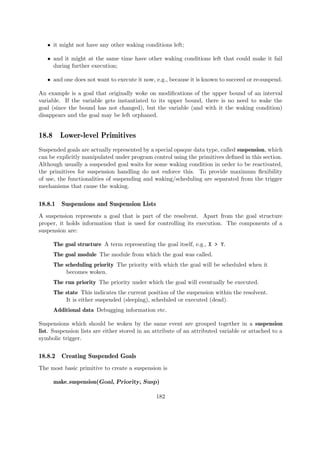 ˆ it might not have any other waking conditions left;
ˆ and it might at the same time have other waking conditions left that could make it fail
during further execution;
ˆ and one does not want to execute it now, e.g., because it is known to succeed or re-suspend.
An example is a goal that originally woke on modifications of the upper bound of an interval
variable. If the variable gets instantiated to its upper bound, there is no need to wake the
goal (since the bound has not changed), but the variable (and with it the waking condition)
disappears and the goal may be left orphaned.
18.8 Lower-level Primitives
Suspended goals are actually represented by a special opaque data type, called suspension, which
can be explicitly manipulated under program control using the primitives defined in this section.
Although usually a suspended goal waits for some waking condition in order to be reactivated,
the primitives for suspension handling do not enforce this. To provide maximum flexibility
of use, the functionalities of suspending and waking/scheduling are separated from the trigger
mechanisms that cause the waking.
18.8.1 Suspensions and Suspension Lists
A suspension represents a goal that is part of the resolvent. Apart from the goal structure
proper, it holds information that is used for controlling its execution. The components of a
suspension are:
The goal structure A term representing the goal itself, e.g., X > Y.
The goal module The module from which the goal was called.
The scheduling priority The priority with which the goal will be scheduled when it
becomes woken.
The run priority The priority under which the goal will eventually be executed.
The state This indicates the current position of the suspension within the resolvent.
It is either suspended (sleeping), scheduled or executed (dead).
Additional data Debugging information etc.
Suspensions which should be woken by the same event are grouped together in a suspension
list. Suspension lists are either stored in an attribute of an attributed variable or attached to a
symbolic trigger.
18.8.2 Creating Suspended Goals
The most basic primitive to create a suspension is
make suspension(Goal, Priority, Susp)
182
 