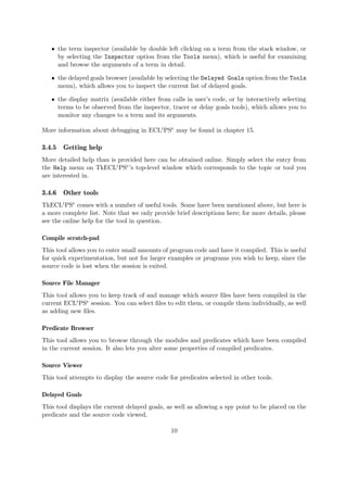 ˆ the term inspector (available by double left clicking on a term from the stack window, or
by selecting the Inspector option from the Tools menu), which is useful for examining
and browse the arguments of a term in detail.
ˆ the delayed goals browser (available by selecting the Delayed Goals option from the Tools
menu), which allows you to inspect the current list of delayed goals.
ˆ the display matrix (available either from calls in user’s code, or by interactively selecting
terms to be observed from the inspector, tracer or delay goals tools), which allows you to
monitor any changes to a term and its arguments.
More information about debugging in ECLiPSe may be found in chapter 15.
3.4.5 Getting help
More detailed help than is provided here can be obtained online. Simply select the entry from
the Help menu on TkECLiPSe’s top-level window which corresponds to the topic or tool you
are interested in.
3.4.6 Other tools
TkECLiPSe comes with a number of useful tools. Some have been mentioned above, but here is
a more complete list. Note that we only provide brief descriptions here; for more details, please
see the online help for the tool in question.
Compile scratch-pad
This tool allows you to enter small amounts of program code and have it compiled. This is useful
for quick experimentation, but not for larger examples or programs you wish to keep, since the
source code is lost when the session is exited.
Source File Manager
This tool allows you to keep track of and manage which source files have been compiled in the
current ECLiPSe session. You can select files to edit them, or compile them individually, as well
as adding new files.
Predicate Browser
This tool allows you to browse through the modules and predicates which have been compiled
in the current session. It also lets you alter some properties of compiled predicates.
Source Viewer
This tool attempts to display the source code for predicates selected in other tools.
Delayed Goals
This tool displays the current delayed goals, as well as allowing a spy point to be placed on the
predicate and the source code viewed.
10
 