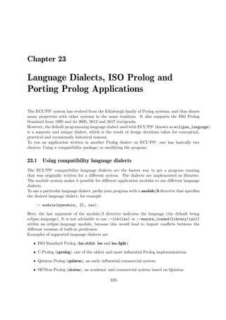 Chapter 23
Language Dialects, ISO Prolog and
Porting Prolog Applications
The ECLiPSe system has evolved from the Edinburgh family of Prolog systems, and thus shares
many properties with other systems in the same tradition. It also supports the ISO Prolog
Standard from 1995 and its 2005, 2012 and 2017 corrigenda.
However, the default programming language dialect used with ECLiPSe (known as eclipse_language)
is a separate and unique dialect, which is the result of design decisions taken for conceptual,
practical and occasionally historical reasons.
To run an application written in another Prolog dialect on ECLiPSe, one has basically two
choices: Using a compatibility package, or modifying the program.
23.1 Using compatibility language dialects
The ECLiPSe compatibility language dialects are the fastest way to get a program running
that was originally written for a different system. The dialects are implemented as libraries.
The module system makes it possible for different application modules to use different language
dialects.
To use a particular language dialect, prefix your program with a module/3 directive that specifies
the desired language dialect, for example
:- module(mymodule, [], iso).
Here, the last argument of the module/3 directive indicates the language (the default being
eclipse language). It is not advisable to use :-lib(iso) or :-ensure_loaded(library(iso))
within an eclipse language module, because this would lead to import conflicts between the
different versions of built-in predicates.
Examples of supported language dialects are
ˆ ISO Standard Prolog (iso strict, iso and iso light).
ˆ C-Prolog (cprolog), one of the oldest and most influential Prolog implementations.
ˆ Quintus Prolog (quintus), an early influential commercial system.
ˆ SICStus Prolog (sicstus), an academic and commercial system based on Quintus.
223
 