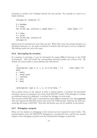 semicolon or newline, but it displays directly the next prompt. For example in a query on a
family database:
[eclipse 3]: father(X, Y).
X = abraham
Y = isaac
Yes (0.00s cpu, solution 1, maybe more) ? ; (user types ’;’)
X = isaac
Y = jacob
Yes (0.00s cpu, solution 2)
[eclipse 4]:
Queries may be extended over more than one line. When this is done the prompt changes to a
tabulation character, i.e., the input is indented to indicate that the query is not yet completed.
The fullstop marks the end of the input.
3.5.6 Interrupting the execution
If a program is executing, it may be interrupted by typing CTRL-C (interrupt in the UNIX
environment). This will invoke the corresponding interrupt handler (see section 14.3). By
default, the system prints a menu offering some alternatives:
^C
interruption: type a, b, c, e, or h for help : ? h (user types ’h’)
help
a : abort
b : break level
c : continue
e : exit
h : help
interruption: type a, b, c, e, or h for help : ?
The a option returns to the toplevel, b starts a nested toplevel, c continues the interrupted
execution, and e is an emergency exit of the whole ECLiPSe session. If the debugger is running,
an additional option d is displayed: it switches the debugger to creep mode.
The execution of ECLiPSe may be suspended by typing CTRL-Z (suspend) or by calling pause/0.
This will suspend the ECLiPSe process and return the UNIX prompt. Entering the shell com-
mand fg will return to ECLiPSe. Note that this feature may not be available on all systems.
3.5.7 Debugging a program
Please see the chapters on debugging in the tutorial and user manuals for more details. The
tutorial chapter covers the TkECLiPSe debugging in a tutorial style tour, and the user manual
chapter covers debugging in general and the command-line debugger in particular.
14
 