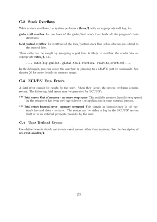 C.2 Stack Overflows
When a stack overflows, the system performs a throw/1 with an appropriate exit tag, i.e.,
global trail overflow for overflows of the global/trail stack that holds all the program’s data
structures.
local control overflow for overflows of the local/control stack that holds information related to
the control flow.
These exits can be caught by wrapping a goal that is likely to overflow the stacks into an
appropriate catch/3, e.g.,
..., catch(big_goal(X), global_trail_overflow, react_to_overflow), ...
In the debugger, you can locate the overflow by jumping to a LEAVE port (z command). See
chapter 20 for more details on memory usage.
C.3 ECLi
PSe
Fatal Errors
A fatal error cannot be caught by the user. When they occur, the system performs a warm
restart. The following fatal errors may be generated by ECLiPSe:
*** Fatal error: Out of memory - no more swap space The available memory (usually swap space)
on the computer has been used up either by the application or some external process.
*** Fatal error: Internal error - memory corrupted This signals an inconsistency in the sys-
tem’s internal data structures. The reason can be either a bug in the ECLiPSe system
itself or in an external predicate provided by the user.
C.4 User-Defined Events
User-defined events should use atomic event names rather than numbers. See the description of
set event handler/2.
252
 