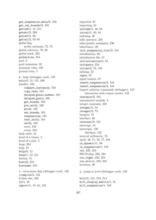 get_suspension_data/3, 183
get_var_bounds/3, 165
getcwd/1, 41, 211
getenv/2, 209
getref/2, 86
getval/2, 83–85
global flag
prefer rationals, 72, 75
global reference, 79, 86
global stack, 205
globalsize, 254
goal, 5
goal expansion, 52
grammar rules, 108
ground term, 5
h—help (debugger cmd), 135
halt/0, 12, 121, 209
handler, 163
compare_instances, 164
copy_term, 164
delayed_goals_number, 165
delayed_goals, 166
get_bounds, 165
pre_unify, 166
print, 165
set_bounds, 165
suspensions, 165
test_unify, 164
unify, 163
error, 243
event, 243
hash table, 81
head of a clause, 5
head of a pair, 5
heap, 204
help, 15
help/0, 12
help/1, 12, 211
history, 15
hostid, 210
hostname, 210
i—invocation skip (debugger cmd), 132
icompile/2, 152
if then else, 258
if/1, 48
import/1, 47, 61, 105
imported, 61
importing, 61
include/1, 48, 65
incval/1, 83, 84
indexing, 40
infix operator, 235
infix/postfix ambiguity, 236
inheritance, 28
init_suspension_list/2, 184
initialization, 68
initialization file, 17
initialization/1, 61
initquery, 254
inline/2, 52, 105
inlining, 52
input, 87
input/output, 87
insert_suspension/3, 184
insert_suspension/4, 184
inspect subterm commands (debugger), 135
interaction with output modes, 143
instance/2, 164
instantiated variable, 5
integer constants, 258
integer/1, 54
integer/2, 73
integers, 72
interface, 60
internal/0, 121
interrupt, 14
interrupts, 120
tkeclipse, 122
interval arithmetic, 73
is/2, 49, 71, 76, 77, 188
is_dynamic/1, 99
is_suspension/1, 183
iso, 223, 224
ISO Prolog, 223, 224
iso_light, 223, 224
iso_strict, 223, 224
iteration, 29
j—jump to level (debugger cmd), 132
kill/2, 121, 213, 214
kill_display_matrix/1, 21
kill_suspension/1, 183
267
 