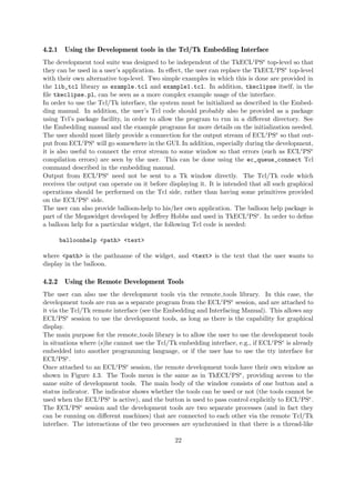 4.2.1 Using the Development tools in the Tcl/Tk Embedding Interface
The development tool suite was designed to be independent of the TkECLiPSe top-level so that
they can be used in a user’s application. In effect, the user can replace the TkECLiPSe top-level
with their own alternative top-level. Two simple examples in which this is done are provided in
the lib_tcl library as example.tcl and example1.tcl. In addition, tkeclipse itself, in the
file tkeclipse.pl, can be seen as a more complex example usage of the interface.
In order to use the Tcl/Tk interface, the system must be initialized as described in the Embed-
ding manual. In addition, the user’s Tcl code should probably also be provided as a package
using Tcl’s package facility, in order to allow the program to run in a different directory. See
the Embedding manual and the example programs for more details on the initialization needed.
The user should most likely provide a connection for the output stream of ECLiPSe so that out-
put from ECLiPSe will go somewhere in the GUI. In addition, especially during the development,
it is also useful to connect the error stream to some window so that errors (such as ECLiPSe
compilation errors) are seen by the user. This can be done using the ec_queue_connect Tcl
command described in the embedding manual.
Output from ECLiPSe need not be sent to a Tk window directly. The Tcl/Tk code which
receives the output can operate on it before displaying it. It is intended that all such graphical
operations should be performed on the Tcl side, rather than having some primitives provided
on the ECLiPSe side.
The user can also provide balloon-help to his/her own application. The balloon help package is
part of the Megawidget developed by Jeffrey Hobbs and used in TkECLiPSe. In order to define
a balloon help for a particular widget, the following Tcl code is needed:
balloonhelp <path> <text>
where <path> is the pathname of the widget, and <text> is the text that the user wants to
display in the balloon.
4.2.2 Using the Remote Development Tools
The user can also use the development tools via the remote tools library. In this case, the
development tools are run as a separate program from the ECLiPSe session, and are attached to
it via the Tcl/Tk remote interface (see the Embedding and Interfacing Manual). This allows any
ECLiPSe session to use the development tools, as long as there is the capability for graphical
display.
The main purpose for the remote tools library is to allow the user to use the development tools
in situations where (s)he cannot use the Tcl/Tk embedding interface, e.g., if ECLiPSe is already
embedded into another programming language, or if the user has to use the tty interface for
ECLiPSe.
Once attached to an ECLiPSe session, the remote development tools have their own window as
shown in Figure 4.3. The Tools menu is the same as in TkECLiPSe, providing access to the
same suite of development tools. The main body of the window consists of one button and a
status indicator. The indicator shows whether the tools can be used or not (the tools cannot be
used when the ECLiPSe is active), and the button is used to pass control explicitly to ECLiPSe.
The ECLiPSe session and the development tools are two separate processes (and in fact they
can be running on different machines) that are connected to each other via the remote Tcl/Tk
interface. The interactions of the two processes are synchronised in that there is a thread-like
22
 