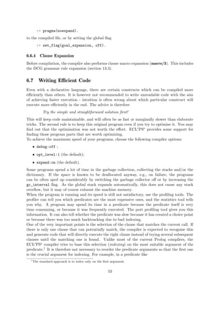 :- pragma(noexpand).
to the compiled file, or by setting the global flag
:- set_flag(goal_expansion, off).
6.6.4 Clause Expansion
Before compilation, the compiler also performs clause macro expansion (macro/3). This includes
the DCG grammar rule expansion (section 13.3).
6.7 Writing Efficient Code
Even with a declarative language, there are certain constructs which can be compiled more
efficiently than others. It is however not recommended to write unreadable code with the aim
of achieving faster execution - intuition is often wrong about which particular construct will
execute more efficiently in the end. The advice is therefore
Try the simple and straightforward solution first!
This will keep code maintainable, and will often be as fast or marginally slower than elaborate
tricks. The second rule is to keep this original program even if you try to optimise it. You may
find out that the optimisation was not worth the effort. ECLiPSe provides some support for
finding those program parts that are worth optimizing.
To achieve the maximum speed of your programs, choose the following compiler options:
ˆ debug:off ;
ˆ opt_level:1 (the default);
ˆ expand:on (the default).
Some programs spend a lot of time in the garbage collection, collecting the stacks and/or the
dictionary. If the space is known to be deallocated anyway, e.g., on failure, the programs
can be often sped up considerably by switching the garbage collector off or by increasing the
gc_interval flag. As the global stack expands automatically, this does not cause any stack
overflow, but it may of course exhaust the machine memory.
When the program is running and its speed is still not satisfactory, use the profiling tools. The
profiler can tell you which predicates are the most expensive ones, and the statistics tool tells
you why. A program may spend its time in a predicate because the predicate itself is very
time consuming, or because it was frequently executed. The port profiling tool gives you this
information. It can also tell whether the predicate was slow because it has created a choice point
or because there was too much backtracking due to bad indexing.
One of the very important points is the selection of the clause that matches the current call. If
there is only one clause that can potentially match, the compiler is expected to recognise this
and generate code that will directly execute the right clause instead of trying several subsequent
clauses until the matching one is found. Unlike most of the current Prolog compilers, the
ECLiPSe compiler tries to base this selection (indexing) on the most suitable argument of the
predicate.1 It is therefore not necessary to reorder the predicate arguments so that the first one
is the crucial argument for indexing. For example, in a predicate like
1
The standard approach is to index only on the first argument.
53
 