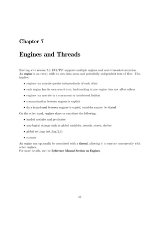 Chapter 7
Engines and Threads
Starting with release 7.0, ECLiPSe supports multiple engines and multi-threaded execution.
An engine is an entity with its own data areas and potentially independent control flow. This
implies:
ˆ engines can execute queries independently of each other
ˆ each engine has its own search tree, backtracking in one engine does not affect others
ˆ engines can operate in a concurrent or interleaved fashion
ˆ communication between engines is explicit
ˆ data transferred between engines is copied, variables cannot be shared
On the other hand, engines share or can share the following:
ˆ loaded modules and predicates
ˆ non-logical storage such as global variables, records, stores, shelves
ˆ global settings (set flag/2,3)
ˆ streams
An engine can optionally be associated with a thread, allowing it to execute concurrently with
other engines.
For more details, see the Reference Manual Section on Engines.
57
 