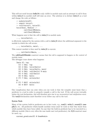 This will not work because hello/0 is only visible in module main and an attempt to call it from
within twice/1 in module stuff will raise an error. The solution is to declare twice/1 as a tool
and change the code as follows:
:- module(stuff).
:- export twice/1.
:- tool(twice/1, twice/2).
twice(Goal, Module) :-
call(Goal)@Module,
call(Goal)@Module.
What happens now is that the call to twice/1 in module main
..., twice(hello), ...
is effectively replaced by the system with a call to twice/2 where the additional argument is the
module in which the call occurs:
..., twice(hello, main), ...
This context module is then used by twice/2 to execute
..., call(hello)@main, ...
The call(Goal)@Module construct means that the call is supposed to happen in the context of
module main.
The debugger trace shows what happens:
[main 5]: top.
(1) 1 CALL top
(2) 2 CALL twice(hello)
(3) 3 CALL twice(hello, main)
(4) 4 CALL call(hello) @ main
(5) 5 CALL call(hello)
(6) 6 CALL hello
S (7) 7 CALL writeln(hi)
hi
S (7) 7 EXIT writeln(hi)
(6) 6 EXIT hello
...
One complication that can arise when you use tools is that the compiler must know that a
predicate is a tool in order to properly compile a call to the tool. If the call occurs textually
before the tool declaration, this will therefore give rise to an inconsistent tool redefinition error.
The tool/2 declaration must therefore occur before any call to the tool.
System Tools
Many of the system built-in predicates are in fact tools, e.g., read/1, write/1, record/2, com-
pile/1, etc. All predicates which handle modular items must be tools so that they know from
which module they have been called. In case that the built-in predicate has to be executed in a
different module (this is very often the case inside user tool predicates), the @/2 construct must
be used, e.g.,
current_predicate(P) @ SomeModule
66
 