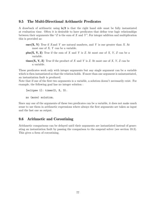 9.5 The Multi-Directional Arithmetic Predicates
A drawback of arithmetic using is/2 is that the right hand side must be fully instantiated
at evaluation time. Often it is desirable to have predicates that define true logic relationships
between their arguments like“Z is the sum of X and Y ”. For integer addition and multiplication
this is provided as:
succ(X, Y) True if X and Y are natural numbers, and Y is one greater than X. At
most one of X, Y can be a variable.
plus(X, Y, Z) True if the sum of X and Y is Z. At most one of X, Y, Z can be a
variable.
times(X, Y, Z) True if the product of X and Y is Z. At most one of X, Y, Z can be
a variable.
These predicates work only with integer arguments but any single argument can be a variable
which is then instantiated so that the relation holds. If more than one argument is uninstantiated,
an instantiation fault is produced.
Note that if one of the first two arguments is a variable, a solution doesn’t necessarily exist. For
example, the following goal has no integer solution :
[eclipse 1]: times(2, X, 3).
no (more) solution.
Since any one of the arguments of these two predicates can be a variable, it does not make much
sense to use them in arithmetic expressions where always the first arguments are taken as input
and the last one as output.
9.6 Arithmetic and Coroutining
Arithmetic comparisons can be delayed until their arguments are instantiated instead of gener-
ating an instantiation fault by passing the comparison to the suspend solver (see section 18.3).
This gives a form of coroutining.
77
 