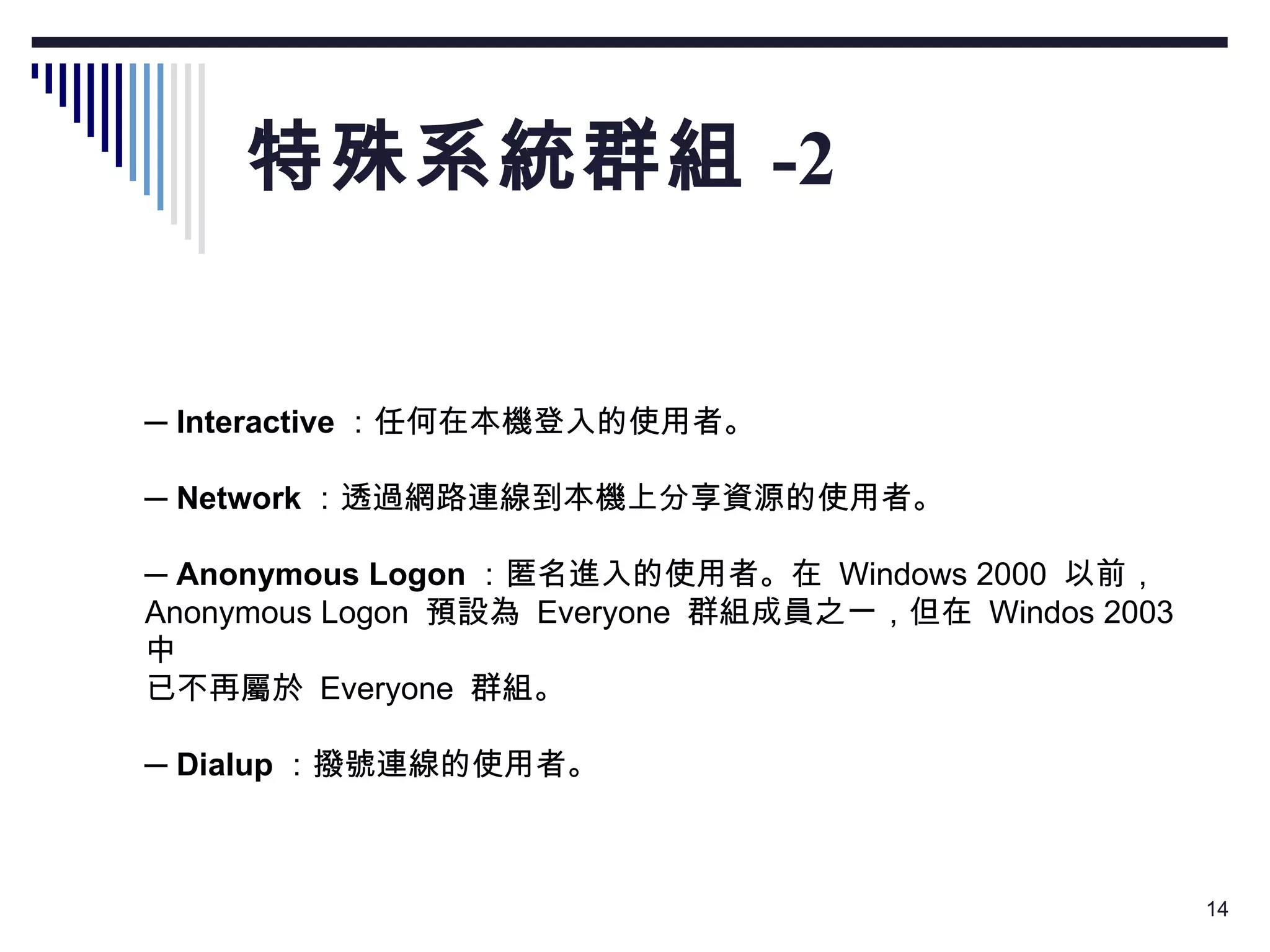 特殊系統群組 -2 　 ─  Interactive ：任何在本機登入的使用者。 　 ─  Network ：透過網路連線到本機上分享資源的使用者。 　 ─  Anonymous Logon ：匿名進入的使用者。在  Windows 2000  以前， Anonymous Logon  預設為  Everyone  群組成員之一，但在  Windos 2003  中 已不再屬於  Everyone  群組。 　 ─  Dialup ：撥號連線的使用者。 